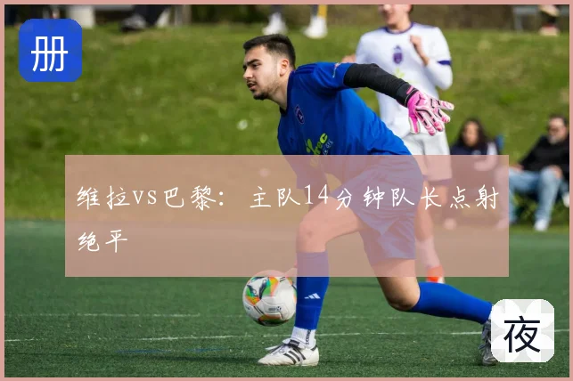 维拉vs巴黎：主队14分钟队长点射绝平